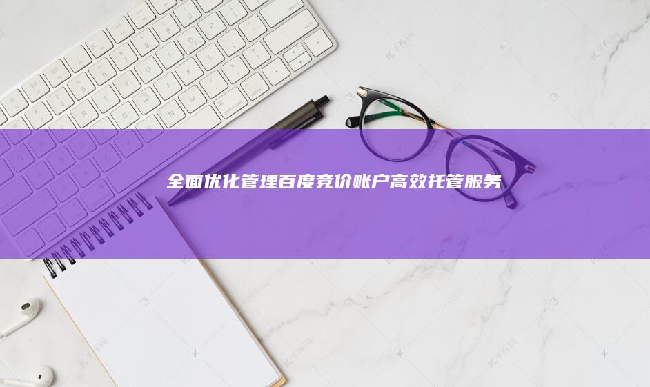 全面优化管理：百度竞价账户高效托管服务